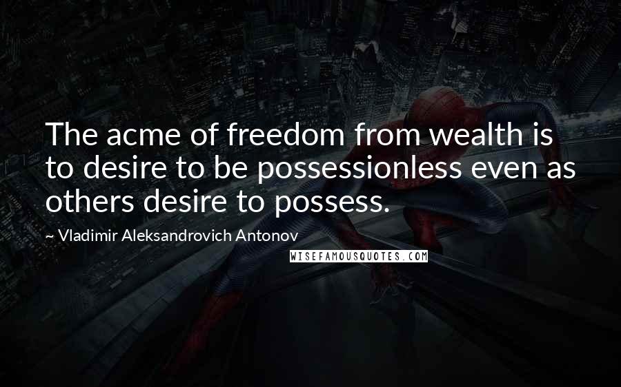 Vladimir Aleksandrovich Antonov Quotes: The acme of freedom from wealth is to desire to be possessionless even as others desire to possess.