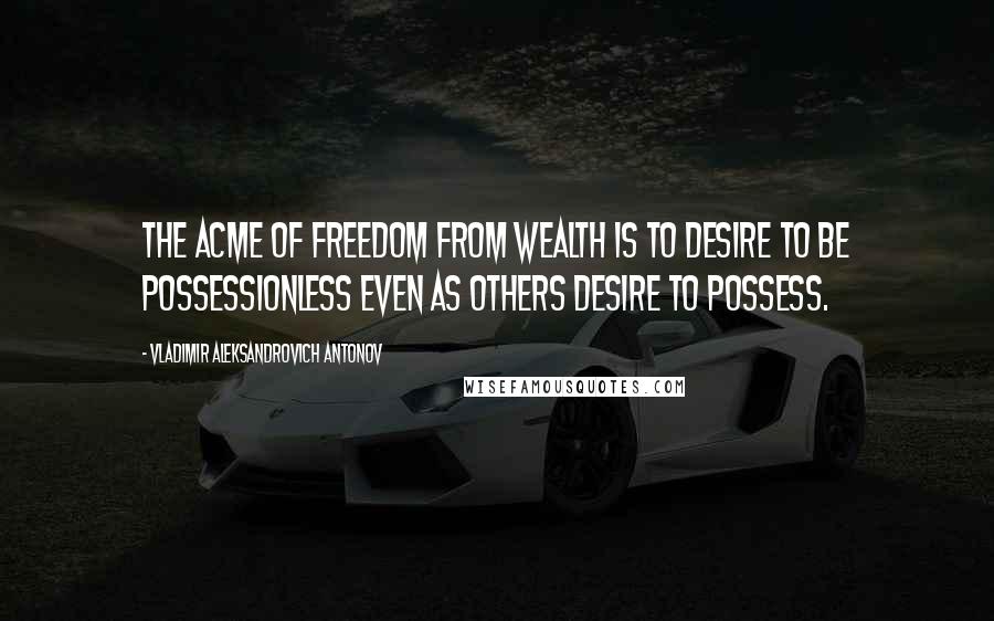 Vladimir Aleksandrovich Antonov Quotes: The acme of freedom from wealth is to desire to be possessionless even as others desire to possess.