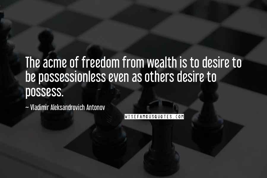 Vladimir Aleksandrovich Antonov Quotes: The acme of freedom from wealth is to desire to be possessionless even as others desire to possess.