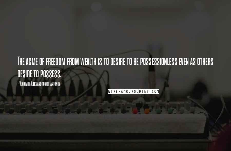 Vladimir Aleksandrovich Antonov Quotes: The acme of freedom from wealth is to desire to be possessionless even as others desire to possess.