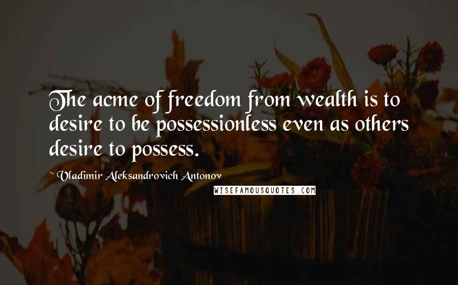 Vladimir Aleksandrovich Antonov Quotes: The acme of freedom from wealth is to desire to be possessionless even as others desire to possess.