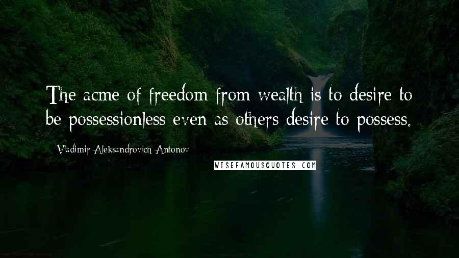 Vladimir Aleksandrovich Antonov Quotes: The acme of freedom from wealth is to desire to be possessionless even as others desire to possess.