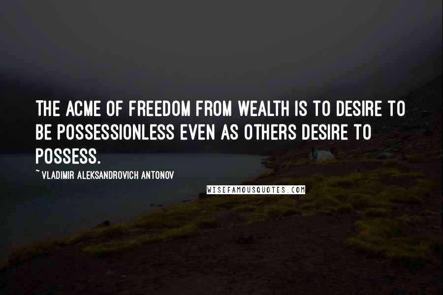 Vladimir Aleksandrovich Antonov Quotes: The acme of freedom from wealth is to desire to be possessionless even as others desire to possess.