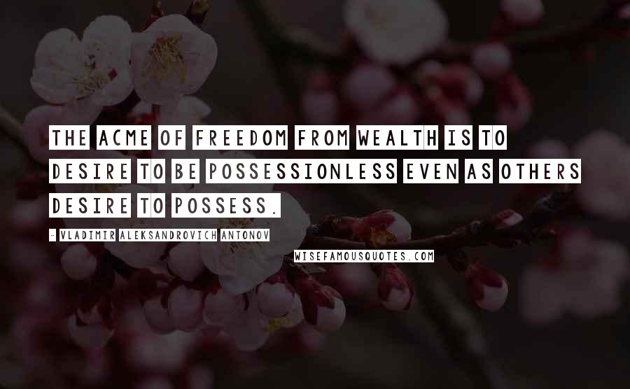 Vladimir Aleksandrovich Antonov Quotes: The acme of freedom from wealth is to desire to be possessionless even as others desire to possess.