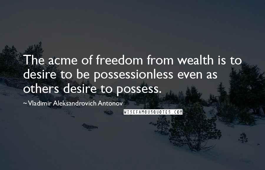 Vladimir Aleksandrovich Antonov Quotes: The acme of freedom from wealth is to desire to be possessionless even as others desire to possess.