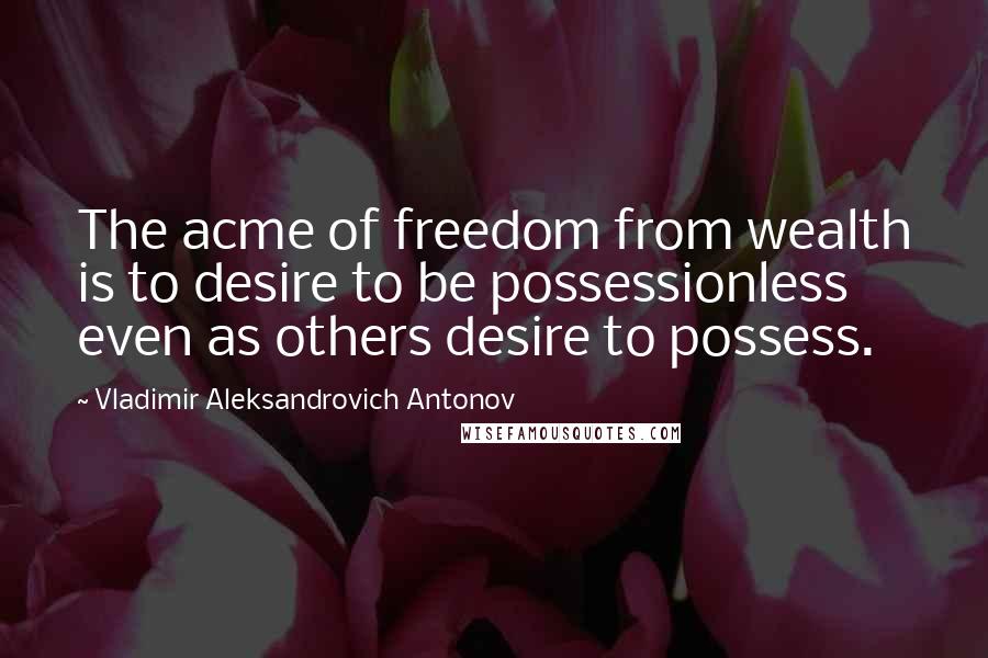 Vladimir Aleksandrovich Antonov Quotes: The acme of freedom from wealth is to desire to be possessionless even as others desire to possess.