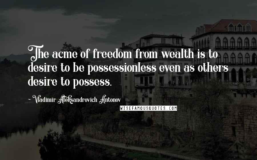 Vladimir Aleksandrovich Antonov Quotes: The acme of freedom from wealth is to desire to be possessionless even as others desire to possess.