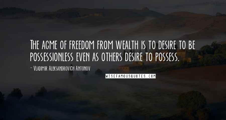 Vladimir Aleksandrovich Antonov Quotes: The acme of freedom from wealth is to desire to be possessionless even as others desire to possess.