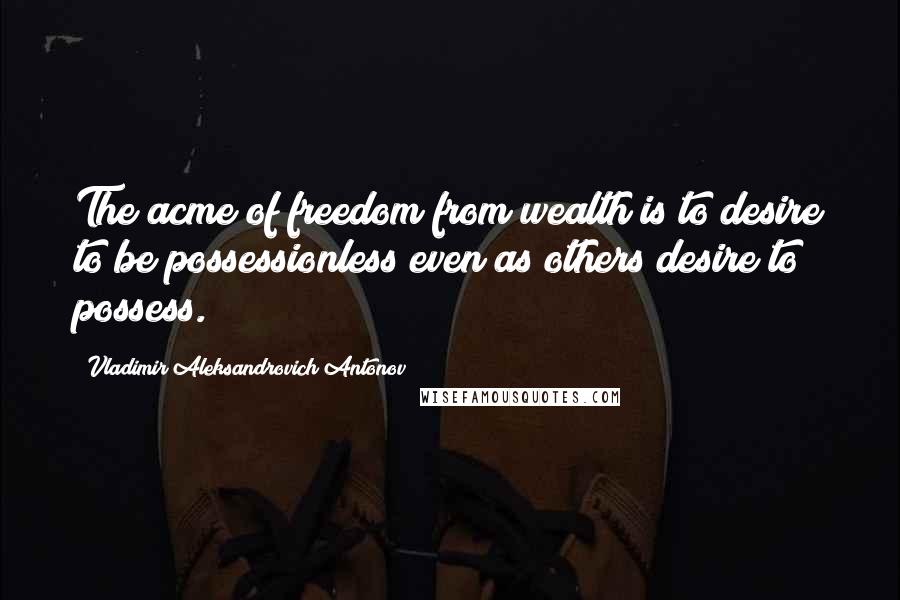 Vladimir Aleksandrovich Antonov Quotes: The acme of freedom from wealth is to desire to be possessionless even as others desire to possess.