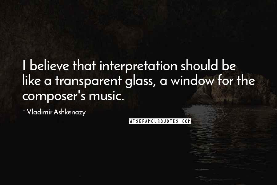 Vladimir Ashkenazy Quotes: I believe that interpretation should be like a transparent glass, a window for the composer's music.