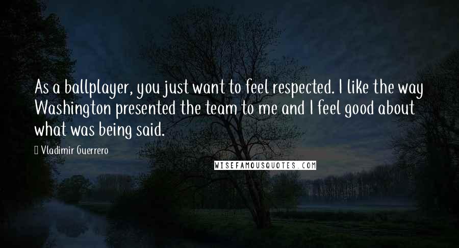 Vladimir Guerrero Quotes: As a ballplayer, you just want to feel respected. I like the way Washington presented the team to me and I feel good about what was being said.