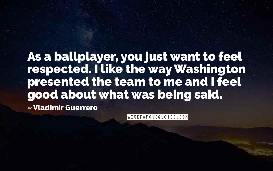 Vladimir Guerrero Quotes: As a ballplayer, you just want to feel respected. I like the way Washington presented the team to me and I feel good about what was being said.