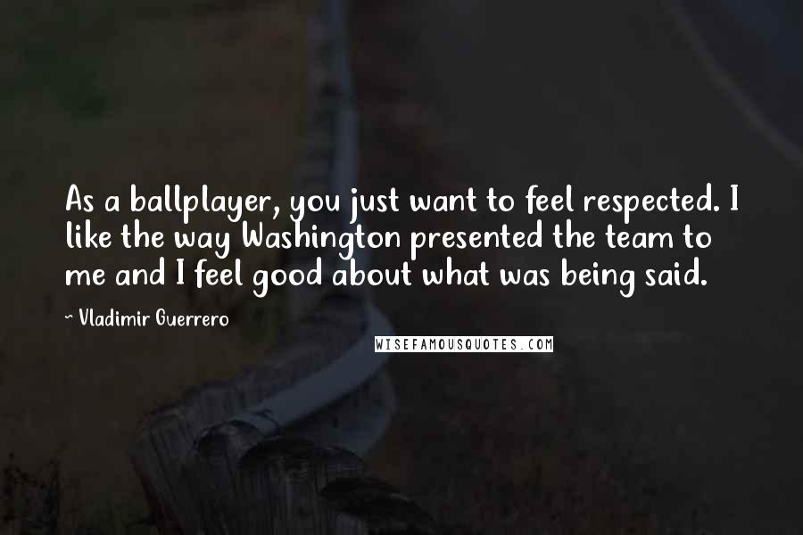 Vladimir Guerrero Quotes: As a ballplayer, you just want to feel respected. I like the way Washington presented the team to me and I feel good about what was being said.