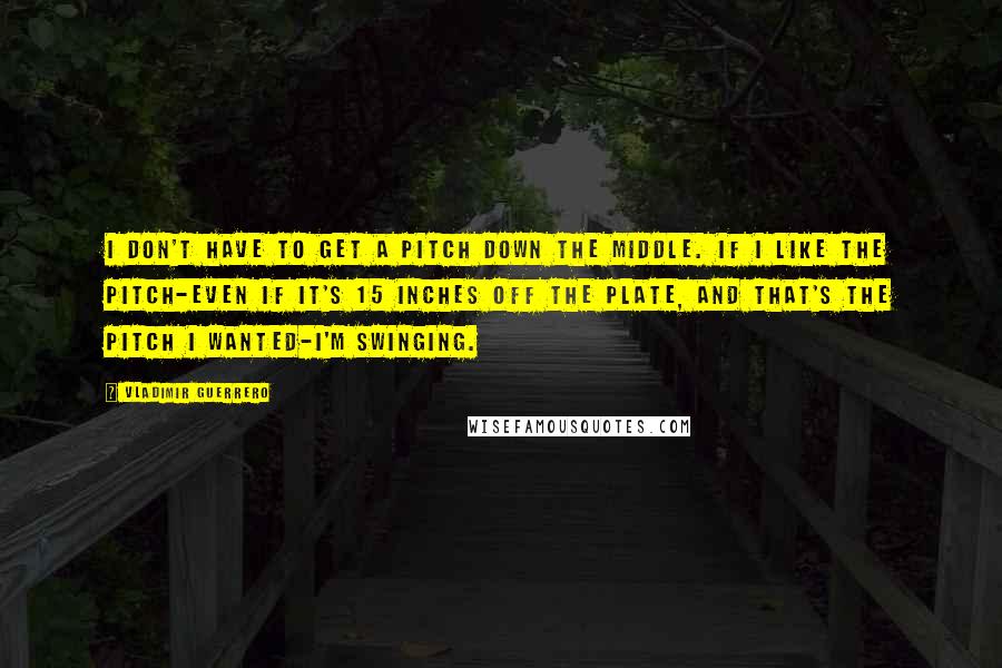 Vladimir Guerrero Quotes: I don't have to get a pitch down the middle. If I like the pitch-even if it's 15 inches off the plate, and that's the pitch I wanted-I'm swinging.