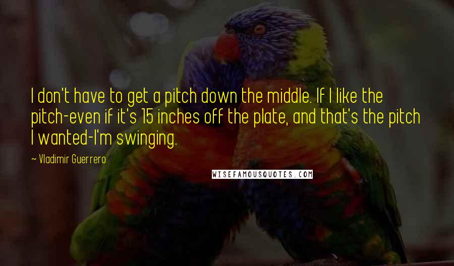 Vladimir Guerrero Quotes: I don't have to get a pitch down the middle. If I like the pitch-even if it's 15 inches off the plate, and that's the pitch I wanted-I'm swinging.