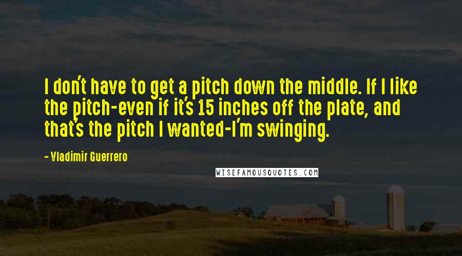 Vladimir Guerrero Quotes: I don't have to get a pitch down the middle. If I like the pitch-even if it's 15 inches off the plate, and that's the pitch I wanted-I'm swinging.