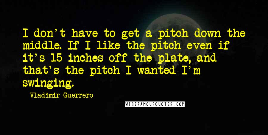 Vladimir Guerrero Quotes: I don't have to get a pitch down the middle. If I like the pitch-even if it's 15 inches off the plate, and that's the pitch I wanted-I'm swinging.