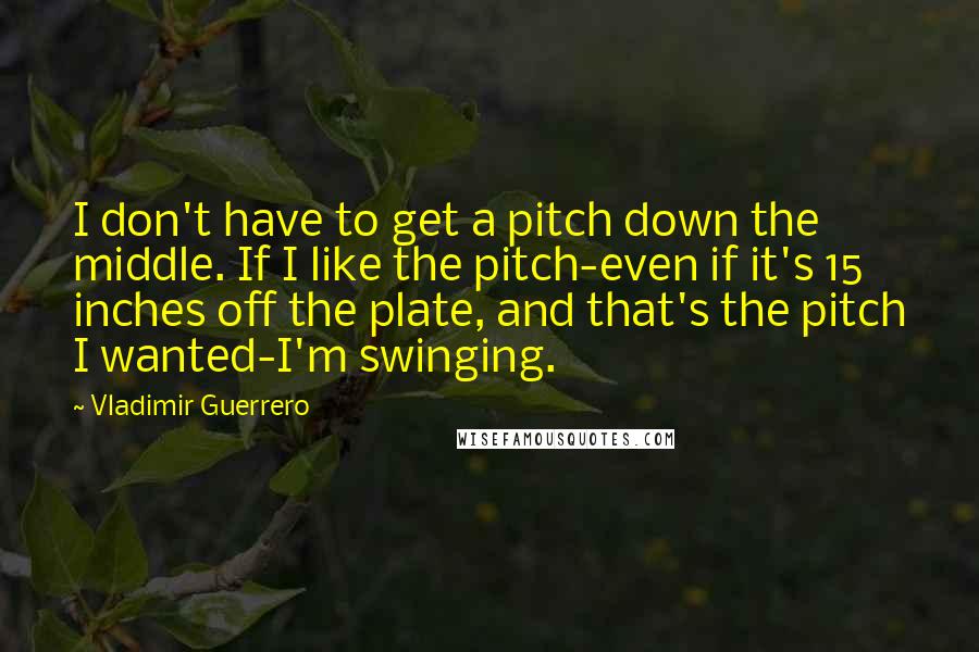 Vladimir Guerrero Quotes: I don't have to get a pitch down the middle. If I like the pitch-even if it's 15 inches off the plate, and that's the pitch I wanted-I'm swinging.