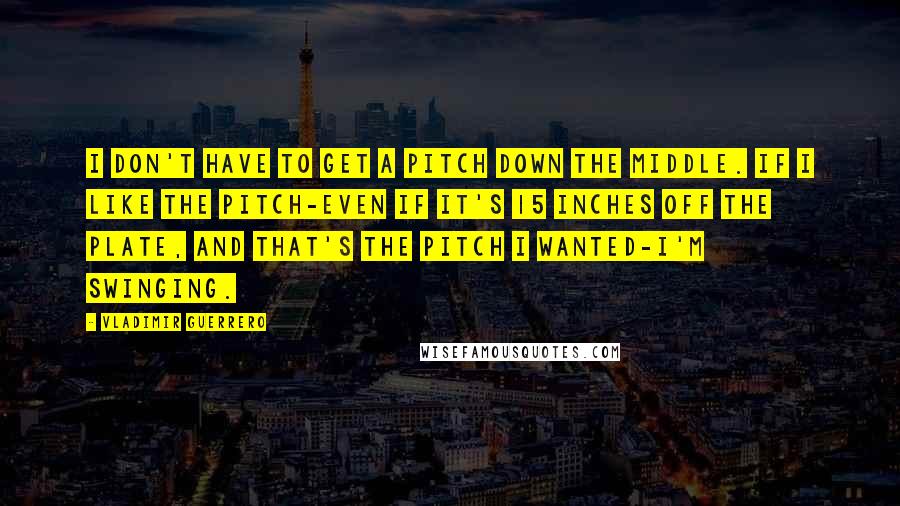 Vladimir Guerrero Quotes: I don't have to get a pitch down the middle. If I like the pitch-even if it's 15 inches off the plate, and that's the pitch I wanted-I'm swinging.