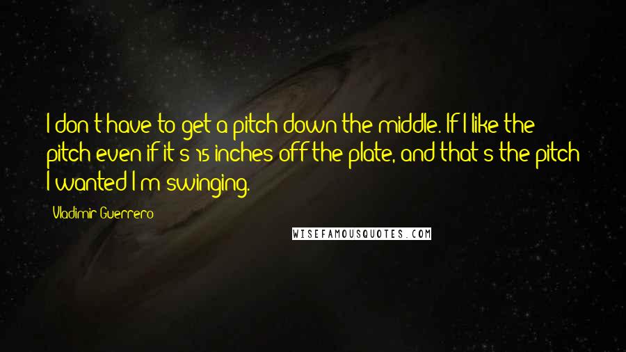 Vladimir Guerrero Quotes: I don't have to get a pitch down the middle. If I like the pitch-even if it's 15 inches off the plate, and that's the pitch I wanted-I'm swinging.