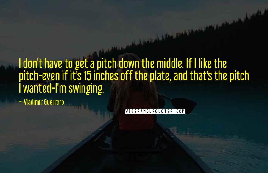 Vladimir Guerrero Quotes: I don't have to get a pitch down the middle. If I like the pitch-even if it's 15 inches off the plate, and that's the pitch I wanted-I'm swinging.