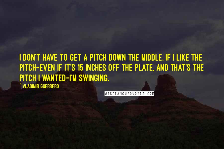 Vladimir Guerrero Quotes: I don't have to get a pitch down the middle. If I like the pitch-even if it's 15 inches off the plate, and that's the pitch I wanted-I'm swinging.