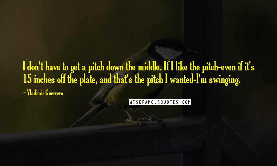 Vladimir Guerrero Quotes: I don't have to get a pitch down the middle. If I like the pitch-even if it's 15 inches off the plate, and that's the pitch I wanted-I'm swinging.