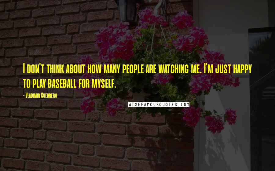 Vladimir Guerrero Quotes: I don't think about how many people are watching me. I'm just happy to play baseball for myself.