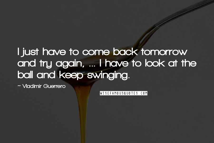 Vladimir Guerrero Quotes: I just have to come back tomorrow and try again, ... I have to look at the ball and keep swinging.