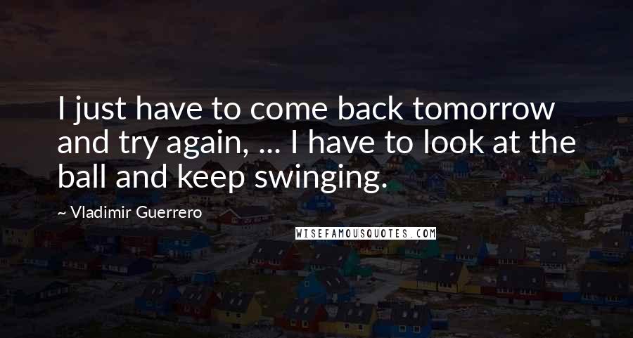 Vladimir Guerrero Quotes: I just have to come back tomorrow and try again, ... I have to look at the ball and keep swinging.