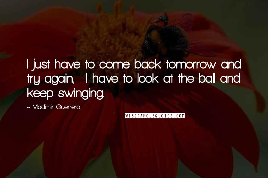 Vladimir Guerrero Quotes: I just have to come back tomorrow and try again, ... I have to look at the ball and keep swinging.