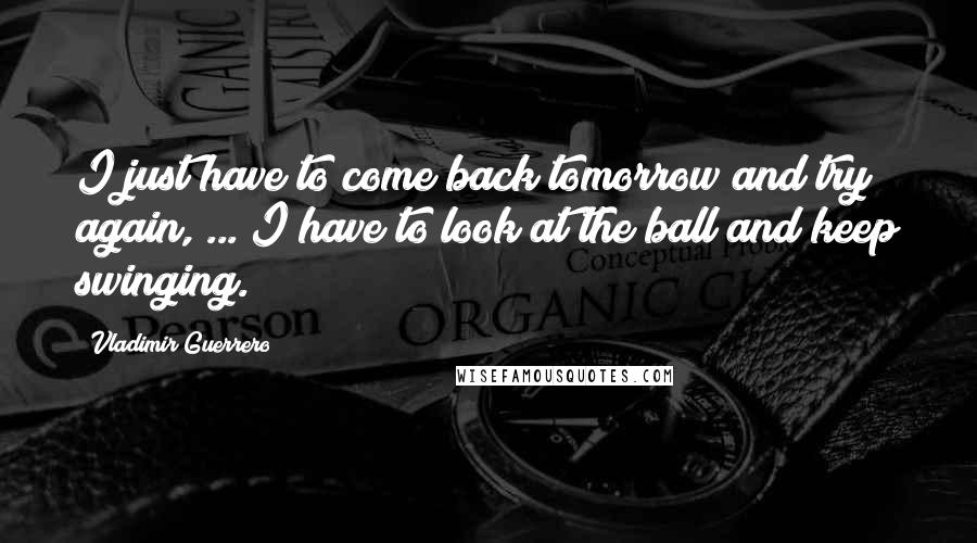 Vladimir Guerrero Quotes: I just have to come back tomorrow and try again, ... I have to look at the ball and keep swinging.