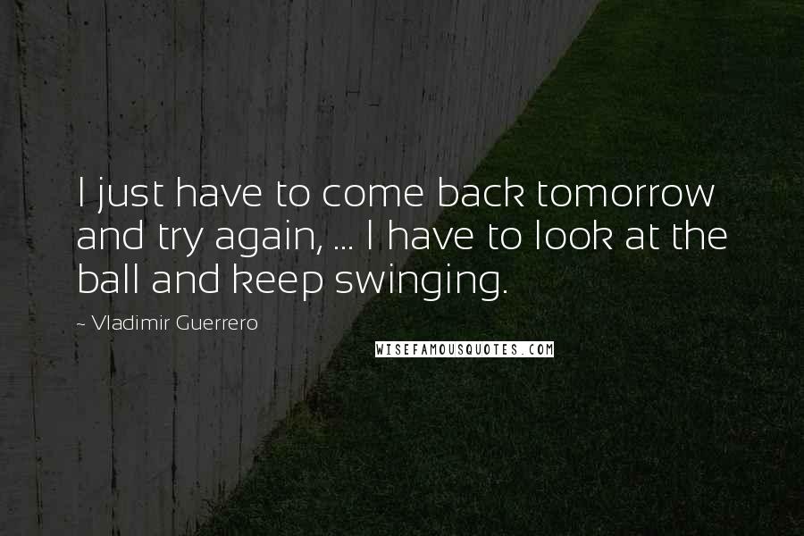 Vladimir Guerrero Quotes: I just have to come back tomorrow and try again, ... I have to look at the ball and keep swinging.