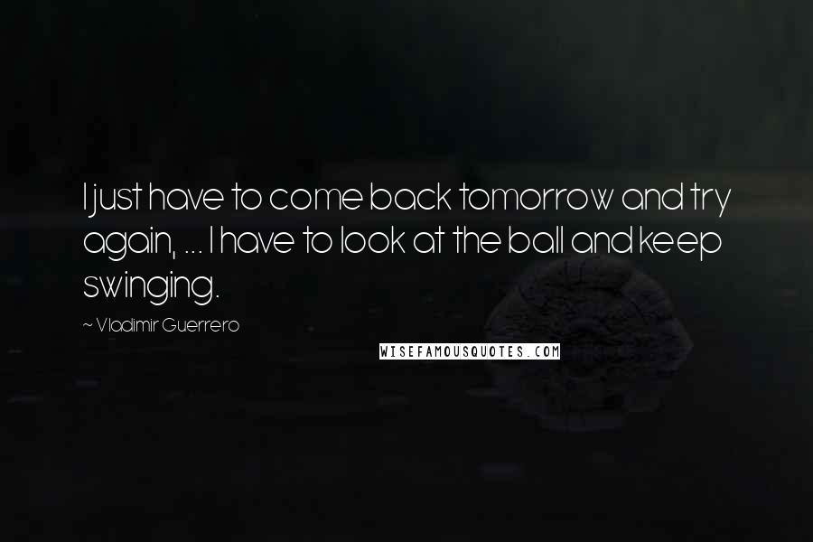 Vladimir Guerrero Quotes: I just have to come back tomorrow and try again, ... I have to look at the ball and keep swinging.