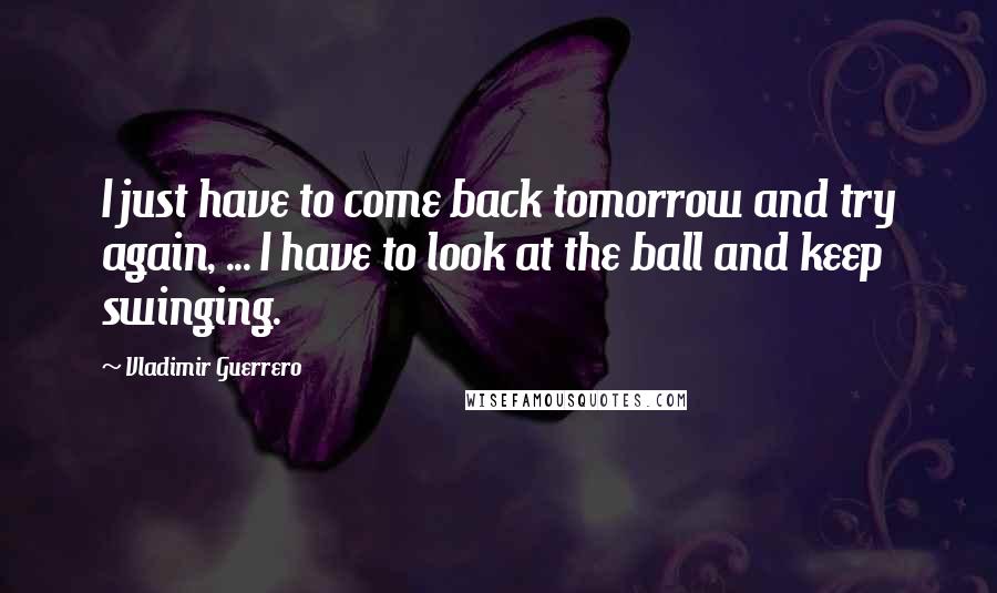 Vladimir Guerrero Quotes: I just have to come back tomorrow and try again, ... I have to look at the ball and keep swinging.