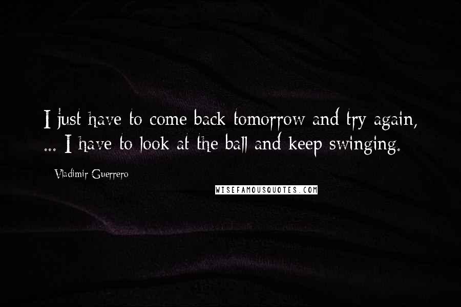 Vladimir Guerrero Quotes: I just have to come back tomorrow and try again, ... I have to look at the ball and keep swinging.