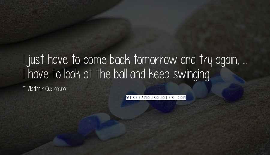Vladimir Guerrero Quotes: I just have to come back tomorrow and try again, ... I have to look at the ball and keep swinging.