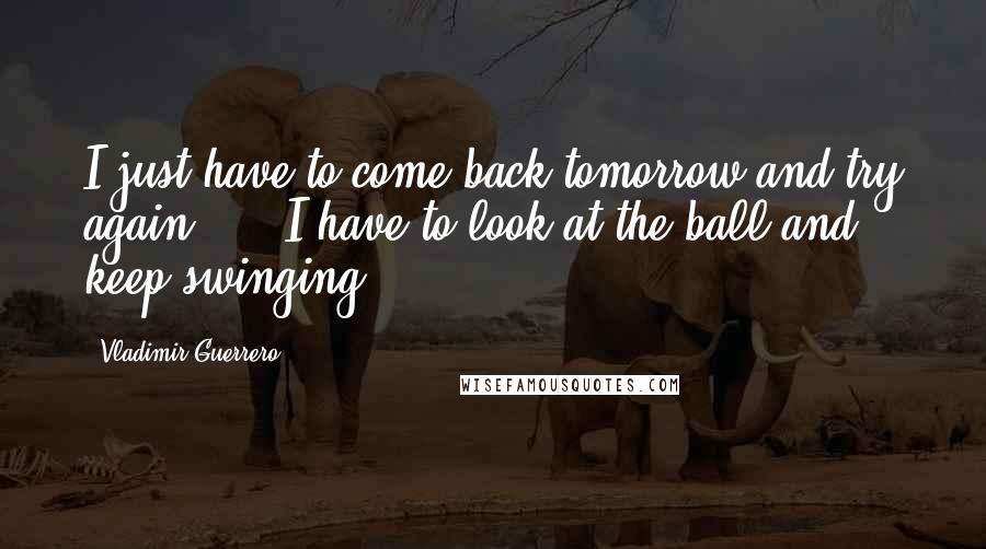 Vladimir Guerrero Quotes: I just have to come back tomorrow and try again, ... I have to look at the ball and keep swinging.