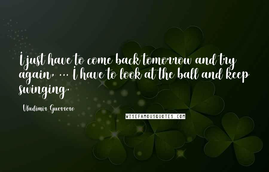 Vladimir Guerrero Quotes: I just have to come back tomorrow and try again, ... I have to look at the ball and keep swinging.