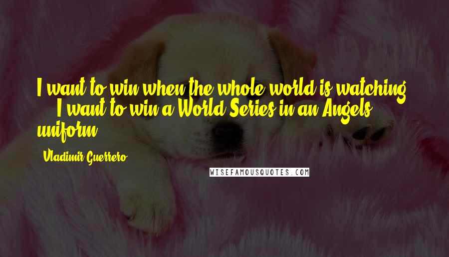 Vladimir Guerrero Quotes: I want to win when the whole world is watching, ... I want to win a World Series in an Angels uniform.