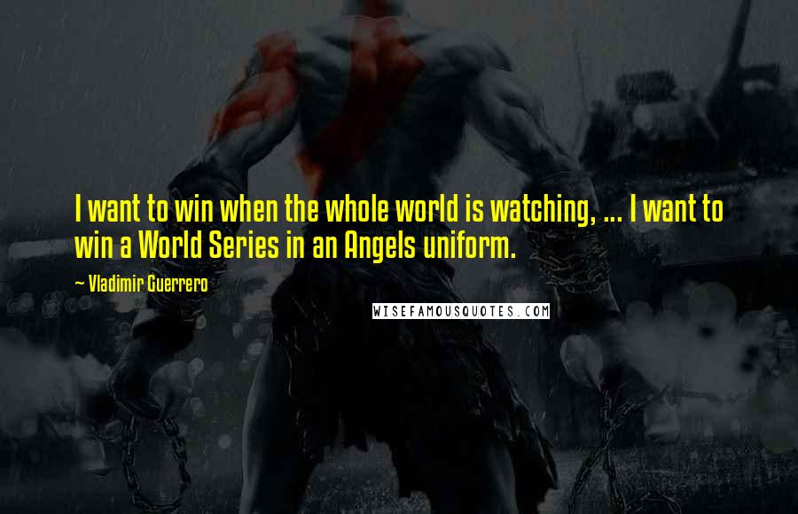 Vladimir Guerrero Quotes: I want to win when the whole world is watching, ... I want to win a World Series in an Angels uniform.