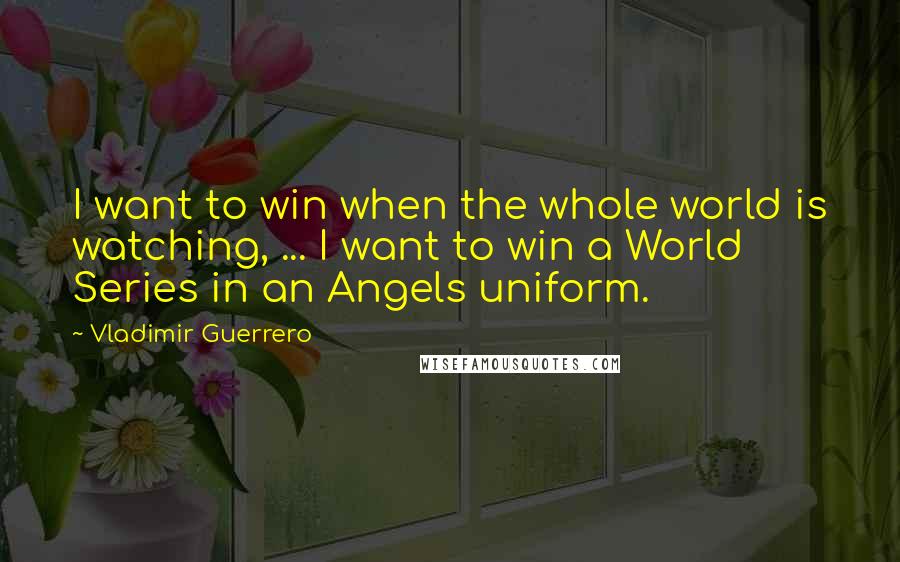 Vladimir Guerrero Quotes: I want to win when the whole world is watching, ... I want to win a World Series in an Angels uniform.