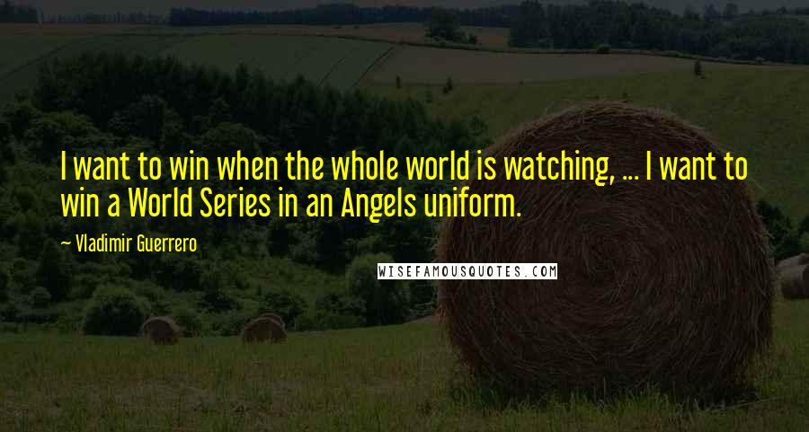 Vladimir Guerrero Quotes: I want to win when the whole world is watching, ... I want to win a World Series in an Angels uniform.