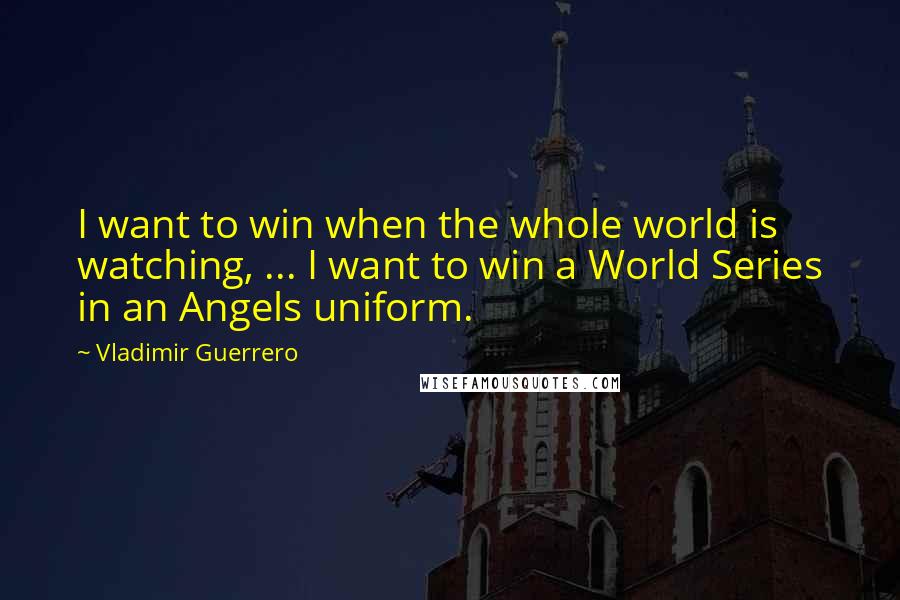 Vladimir Guerrero Quotes: I want to win when the whole world is watching, ... I want to win a World Series in an Angels uniform.