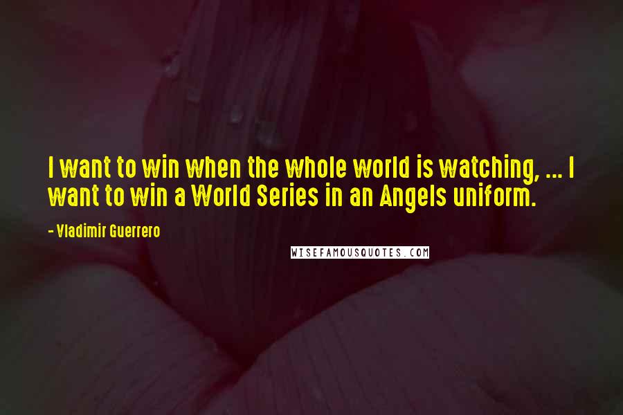 Vladimir Guerrero Quotes: I want to win when the whole world is watching, ... I want to win a World Series in an Angels uniform.