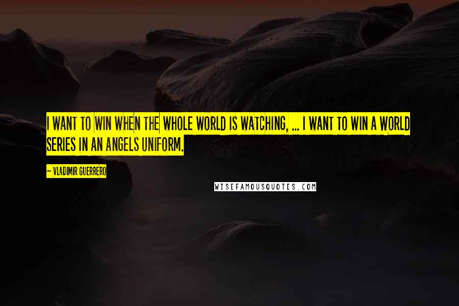 Vladimir Guerrero Quotes: I want to win when the whole world is watching, ... I want to win a World Series in an Angels uniform.