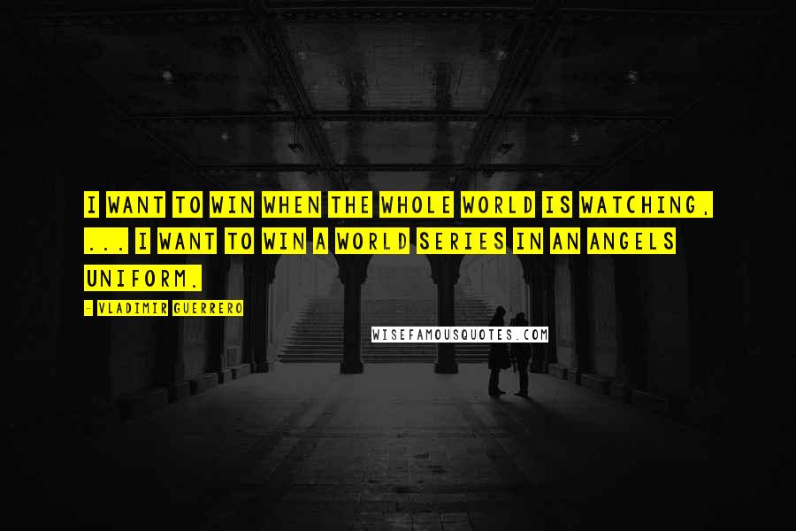 Vladimir Guerrero Quotes: I want to win when the whole world is watching, ... I want to win a World Series in an Angels uniform.