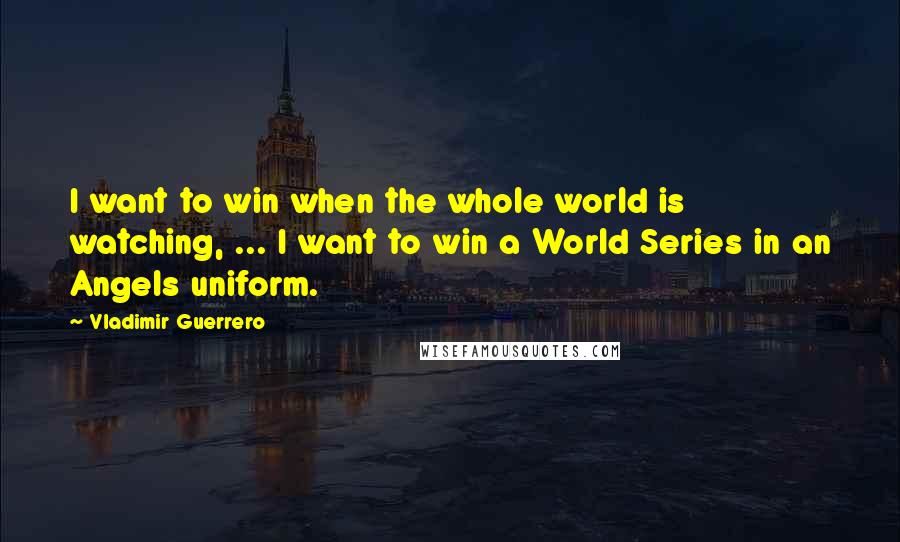 Vladimir Guerrero Quotes: I want to win when the whole world is watching, ... I want to win a World Series in an Angels uniform.
