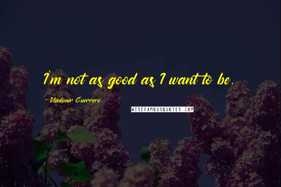 Vladimir Guerrero Quotes: I'm not as good as I want to be.