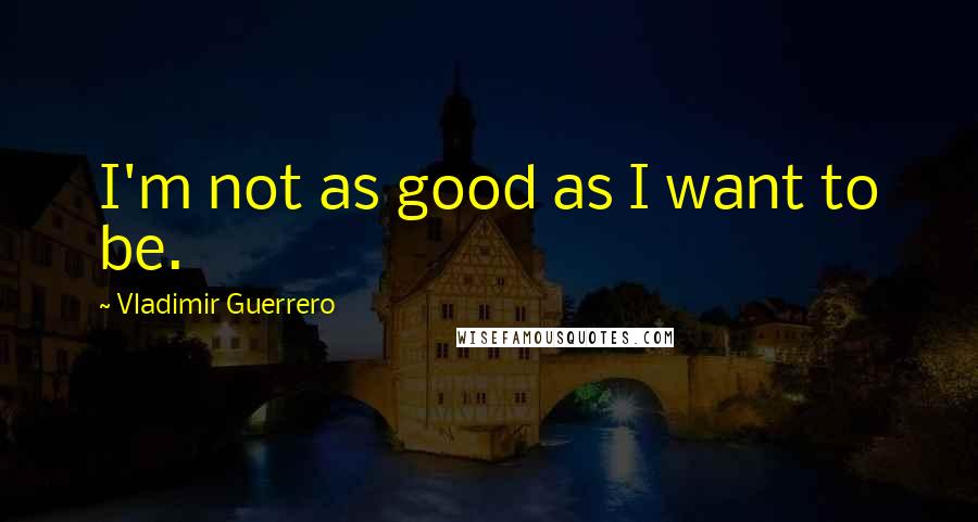 Vladimir Guerrero Quotes: I'm not as good as I want to be.